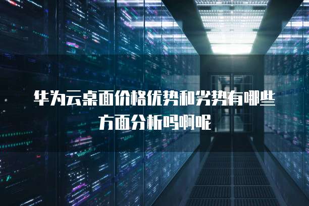 华为云桌面价格优势和劣势有哪些方面分析吗啊呢