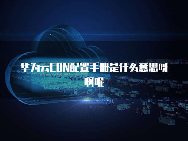 华为云CDN配置手册是什么意思呀啊呢