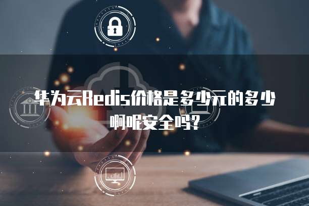 华为云Redis价格是多少元的多少啊呢安全吗?