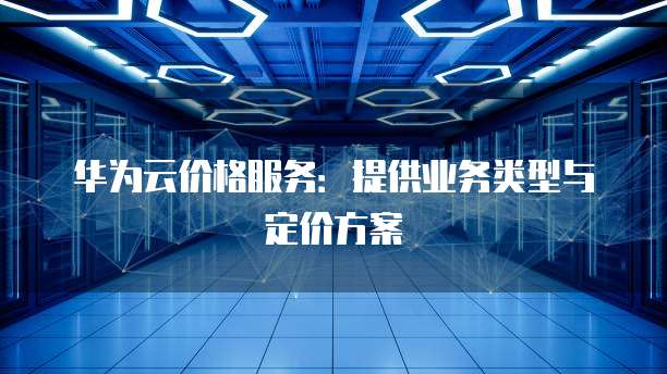 华为云价格服务：提供业务类型与定价方案