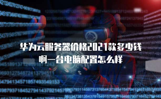 华为云服务器价格2021款多少钱啊一台电脑配置怎么样