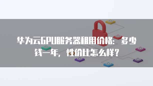 华为云GPU服务器租用价格:多少钱一年,性价比怎么样?