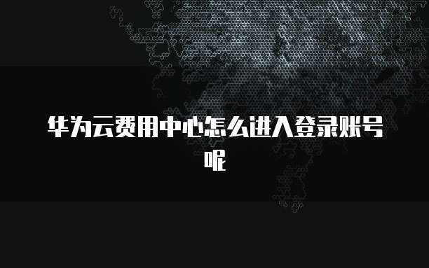 华为云费用中心怎么进入登录账号呢