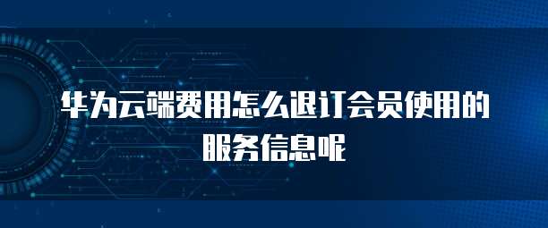 华为云端费用怎么退订会员使用的服务信息呢