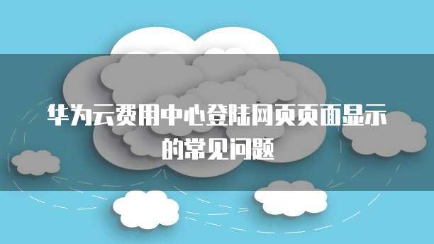 华为云费用中心登陆网页页面显示的常见问题