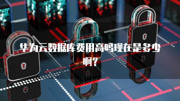 华为云数据库费用高吗现在是多少啊?