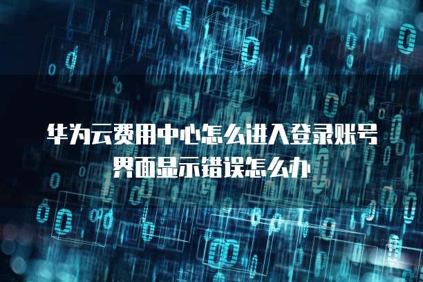 华为云费用中心怎么进入登录账号界面显示错误怎么办