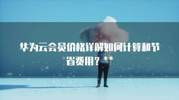 华为云会员价格详解如何计算和节省费用?
