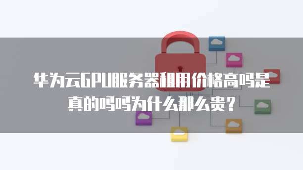 华为云GPU服务器租用价格高吗是真的吗吗为什么那么贵？