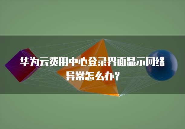 华为云费用中心登录界面显示网络异常怎么办?