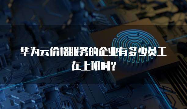 华为云价格服务的企业有多少员工在上班时?