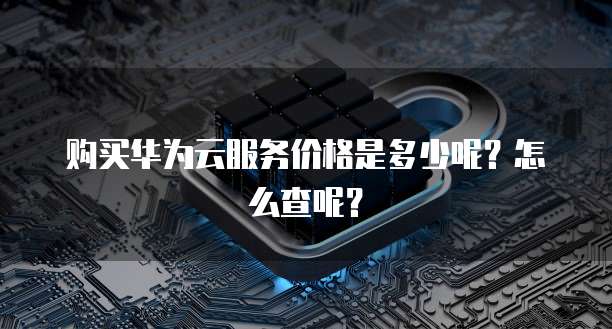 购买华为云服务价格是多少呢?怎么查呢?