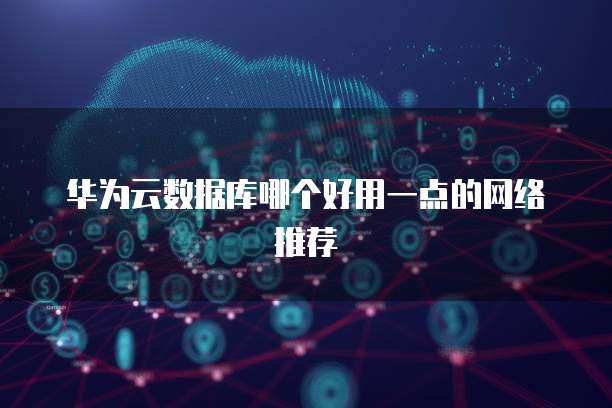 华为云数据库哪个好用一点的网络推荐