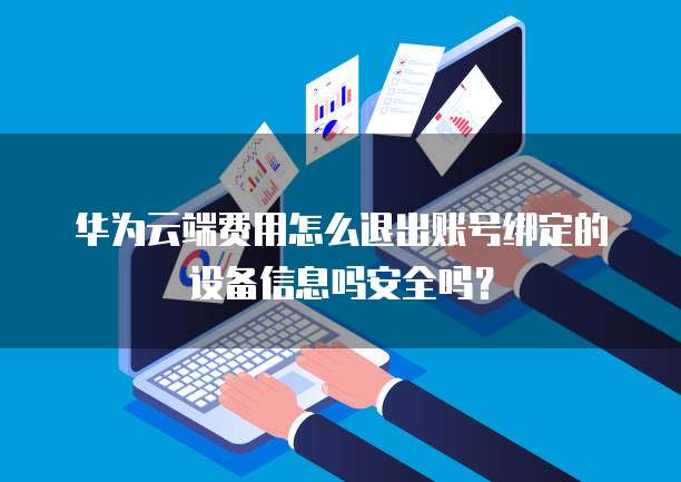 华为云端费用怎么退出账号绑定的设备信息吗安全吗?