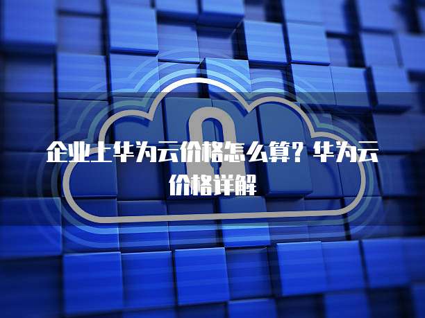 企业上华为云价格怎么算?华为云价格详解