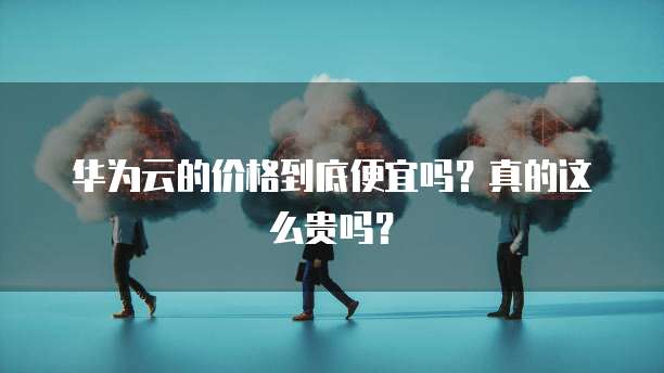 华为云的价格到底便宜吗？真的这么贵吗？
