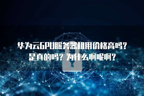 华为云GPU服务器租用价格高吗?是真的吗?为什么啊呢啊?