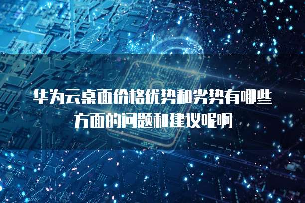 华为云桌面价格优势和劣势有哪些方面的问题和建议呢啊