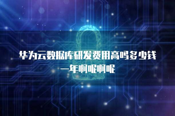 华为云数据库研发费用高吗多少钱一年啊呢啊呢