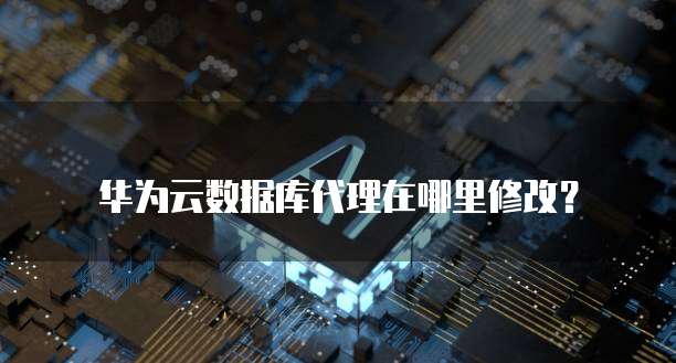 华为云数据库代理在哪里修改?