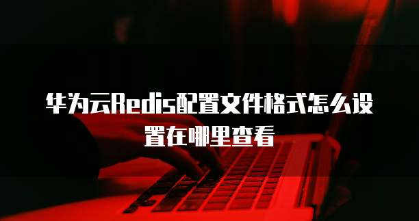 华为云Redis配置文件格式怎么设置在哪里查看