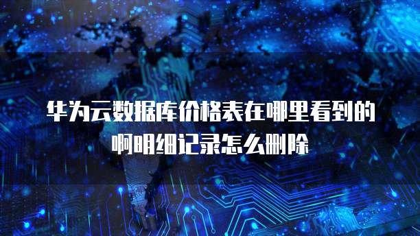 华为云数据库价格表在哪里看到的啊明细记录怎么删除