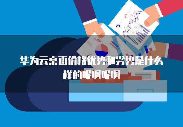华为云桌面价格优势和劣势是什么样的呢啊呢啊