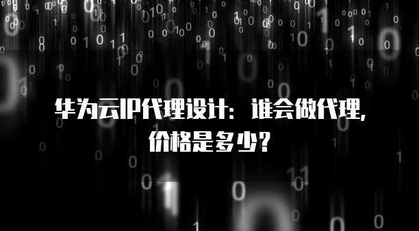 华为云IP代理设计:谁会做代理,价格是多少?