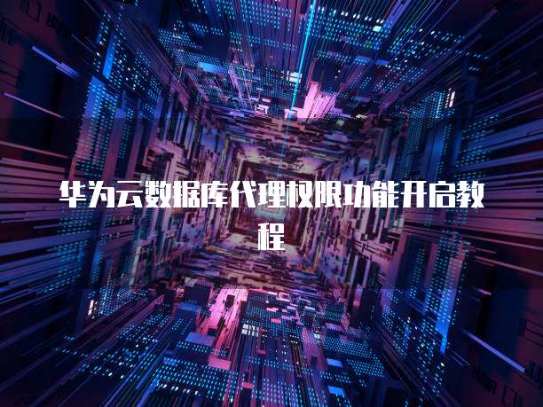 华为云数据库代理权限功能开启教程