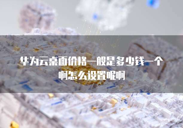 华为云桌面价格一般是多少钱一个啊怎么设置呢啊