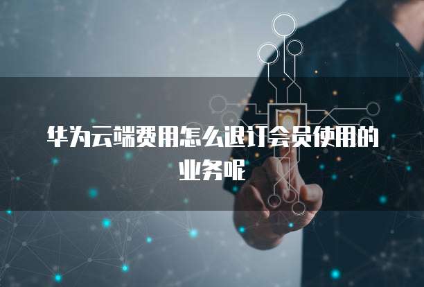 华为云端费用怎么退订会员使用的业务呢
