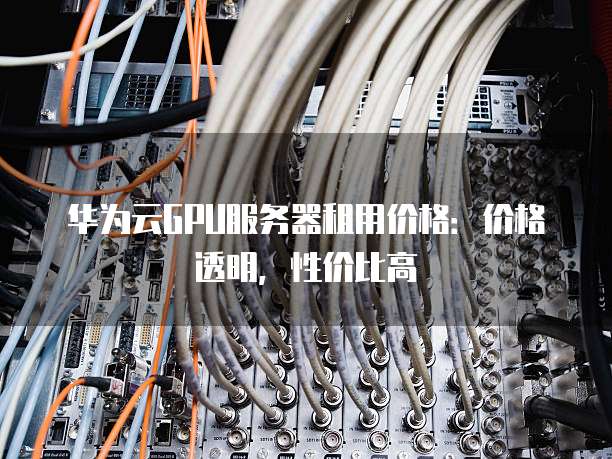 华为云GPU服务器租用价格:价格透明,性价比高