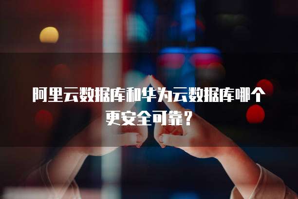 阿里云数据库和华为云数据库哪个更安全可靠?