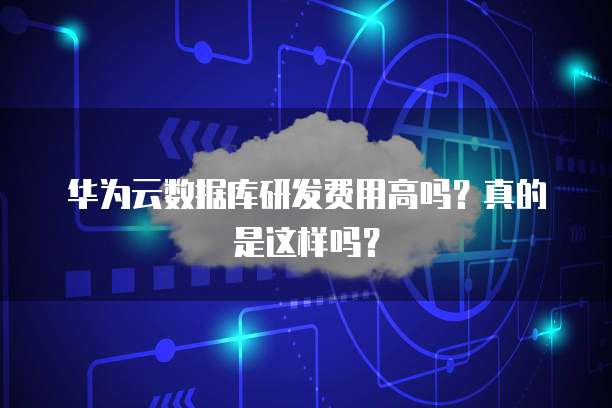 华为云数据库研发费用高吗?真的是这样吗?