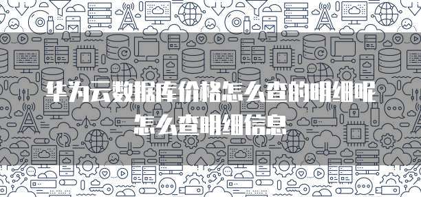 华为云数据库价格怎么查的明细呢怎么查明细信息