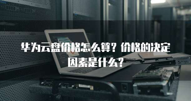 华为云盘价格怎么算?价格的决定因素是什么?