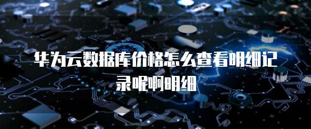 华为云数据库价格怎么查看明细记录呢啊明细