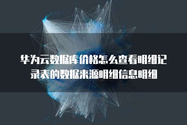 华为云数据库价格怎么查看明细记录表的数据来源明细信息明细