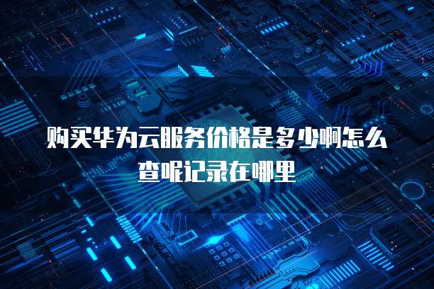 购买华为云服务价格是多少啊怎么查呢记录在哪里