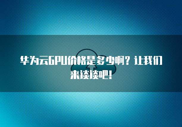 华为云GPU价格是多少啊?让我们来谈谈吧!