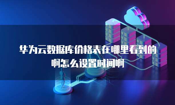 华为云数据库价格表在哪里看到的啊怎么设置时间啊