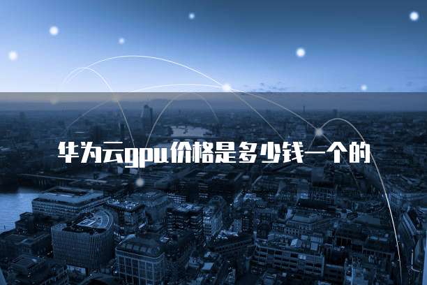 华为云gpu价格是多少钱一个的