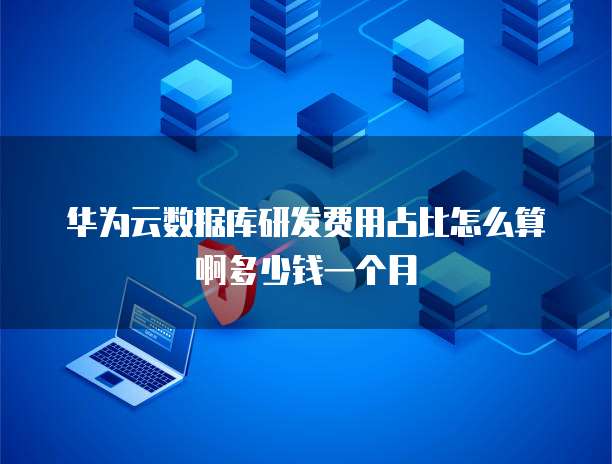 华为云数据库研发费用占比怎么算啊多少钱一个月
