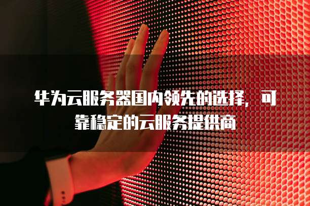 华为云服务器国内领先的选择,可靠稳定的云服务提供商