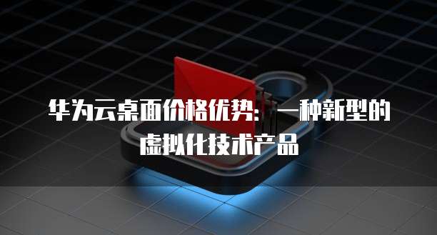 华为云桌面价格优势：一种新型的虚拟化技术产品