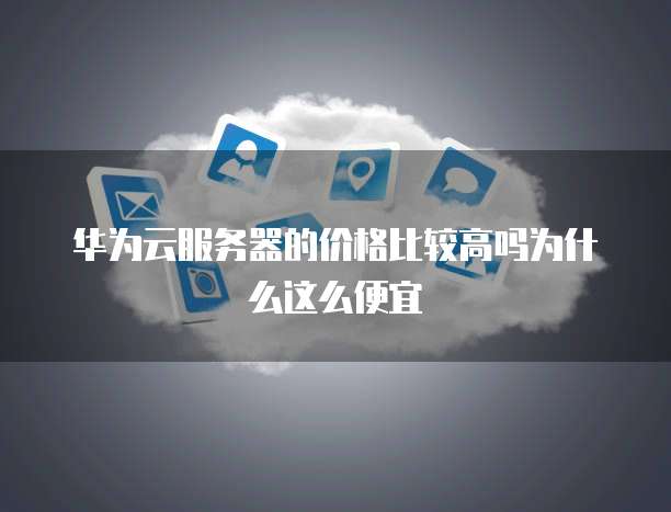 华为云服务器的价格比较高吗为什么这么便宜