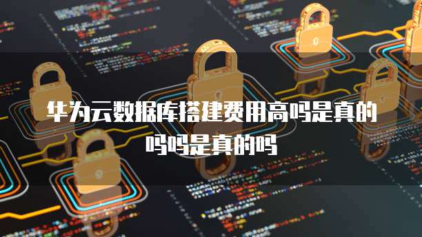 华为云数据库搭建费用高吗是真的吗吗是真的吗