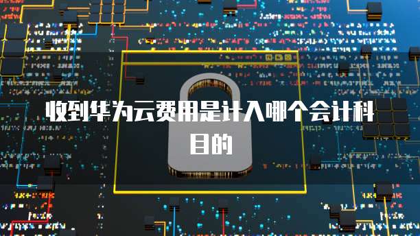 收到华为云费用是计入哪个会计科目的