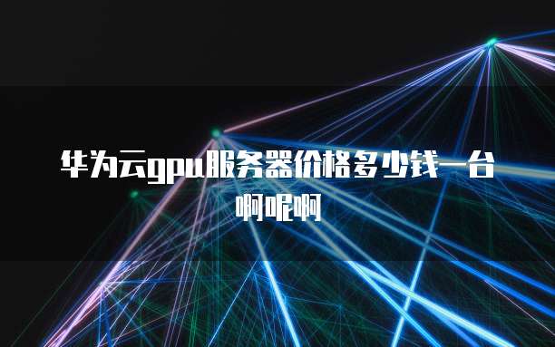 华为云gpu服务器价格多少钱一台啊呢啊