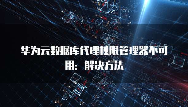 华为云数据库代理权限管理器不可用:解决方法